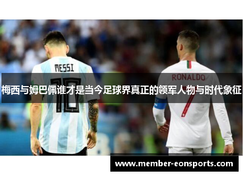 梅西与姆巴佩谁才是当今足球界真正的领军人物与时代象征