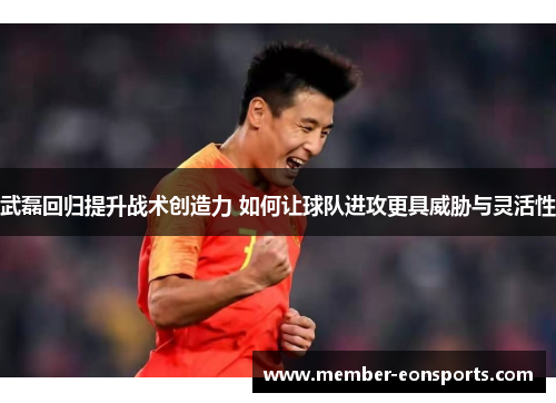 武磊回归提升战术创造力 如何让球队进攻更具威胁与灵活性