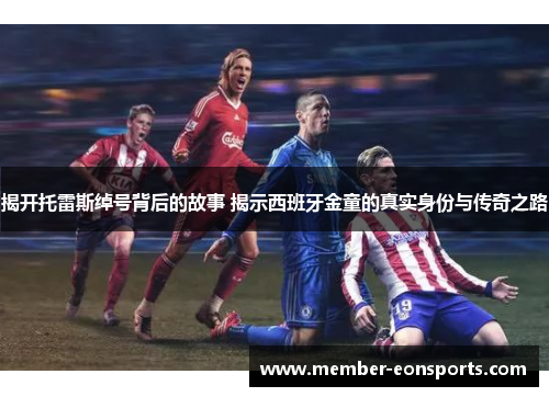 揭开托雷斯绰号背后的故事 揭示西班牙金童的真实身份与传奇之路