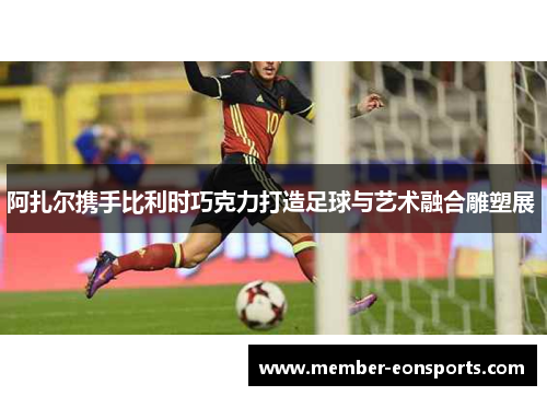 阿扎尔携手比利时巧克力打造足球与艺术融合雕塑展 