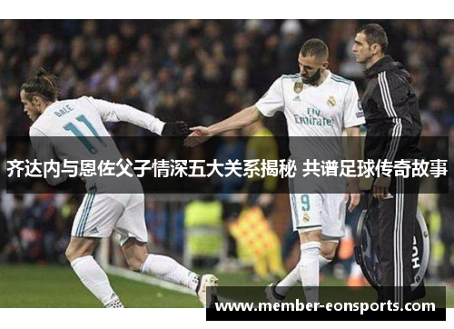 齐达内与恩佐父子情深五大关系揭秘 共谱足球传奇故事